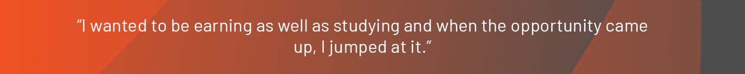 “I wanted to be earning as well as studying and when the opportunity came up, I jumped at it.”